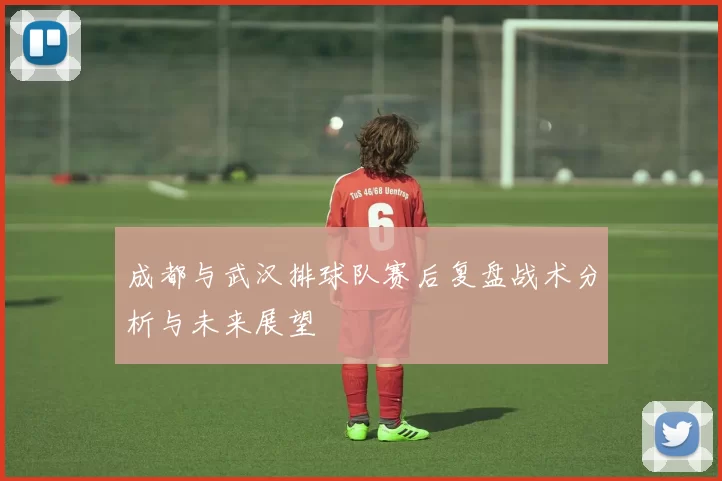 成都与武汉排球队赛后复盘战术分析与未来展望