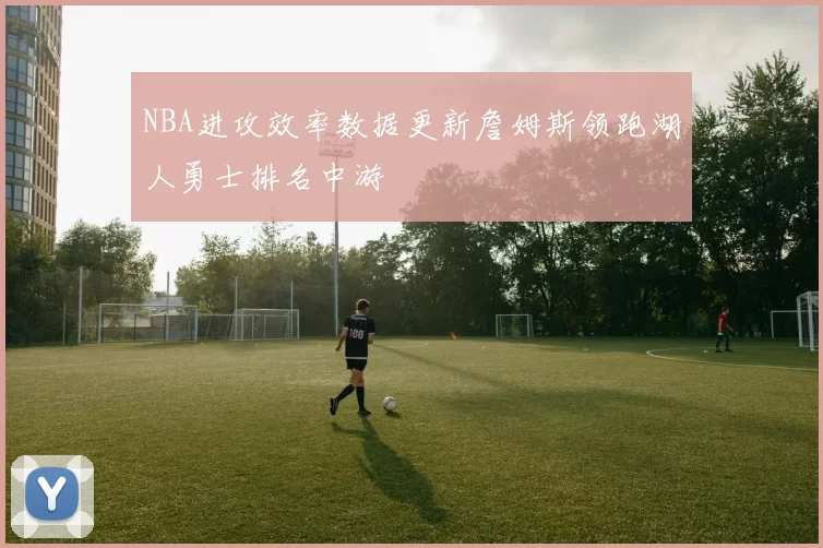 NBA进攻效率数据更新詹姆斯领跑湖人勇士排名中游