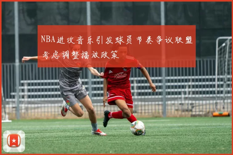 NBA进攻音乐引发球员节奏争议联盟考虑调整播放政策