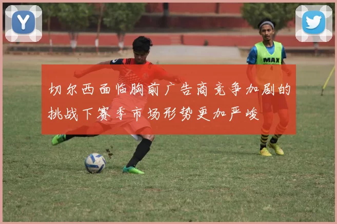 切尔西面临胸前广告商竞争加剧的挑战下赛季市场形势更加严峻