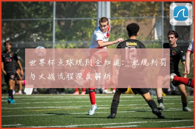 世界杯点球规则全知道：犯规判罚与大战流程深度解析