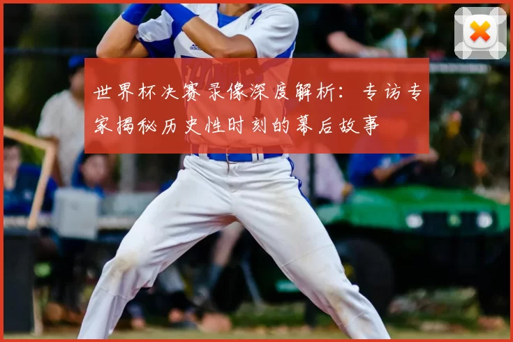 世界杯决赛录像深度解析：专访专家揭秘历史性时刻的幕后故事