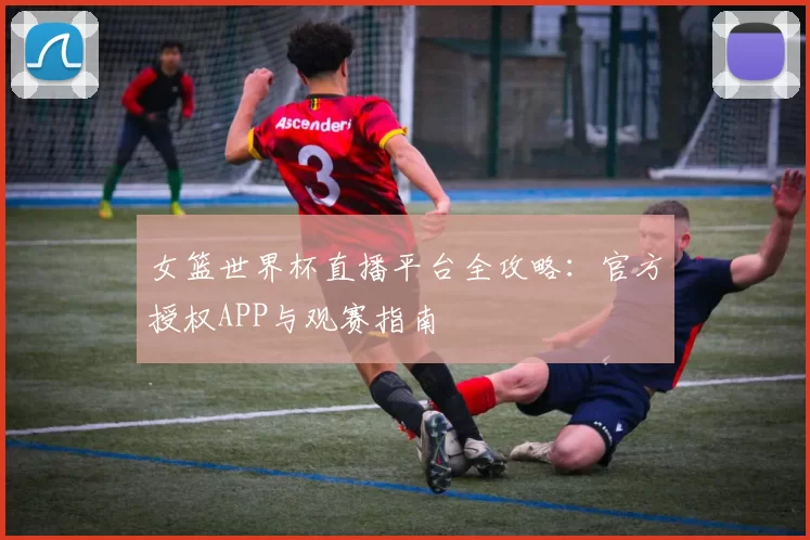 女篮世界杯直播平台全攻略：官方授权APP与观赛指南