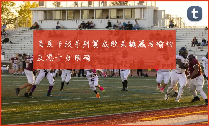 乌度卡谈系列赛成败关键赢与输的反思十分明确
