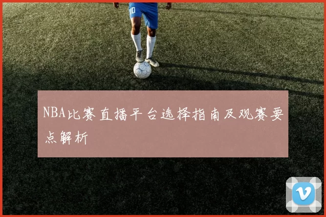 NBA比赛直播平台选择指南及观赛要点解析