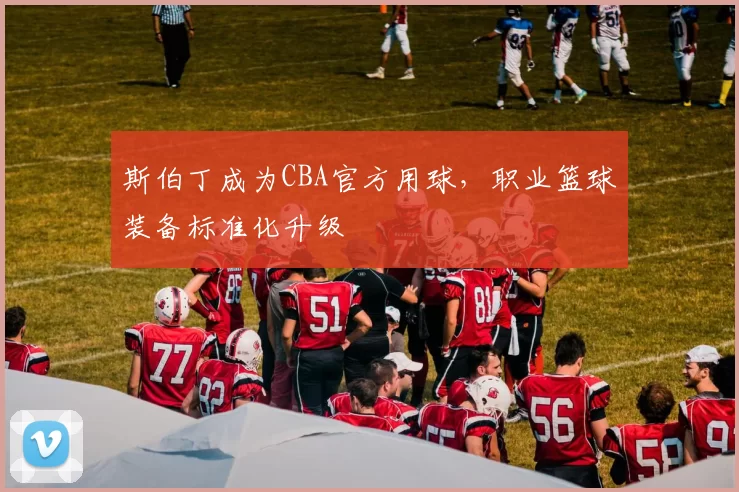 斯伯丁成为CBA官方用球,职业篮球装备标准化升级