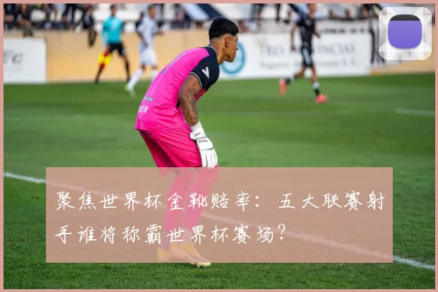 聚焦世界杯金靴赔率：五大联赛射手谁将称霸世界杯赛场？