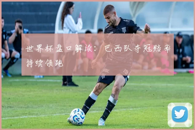 世界杯盘口解读：巴西队夺冠赔率持续领跑