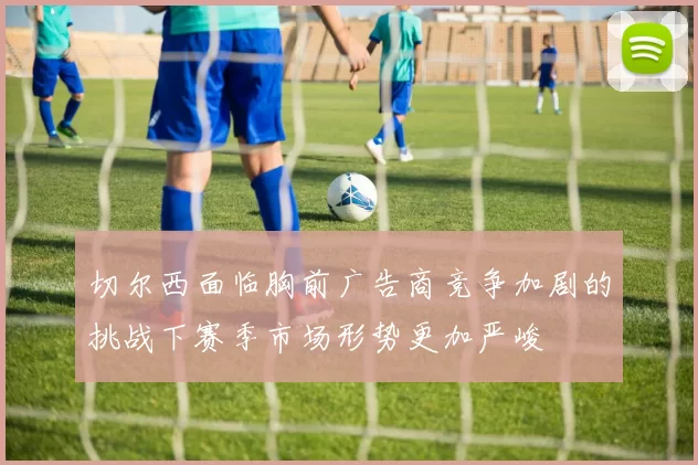 切尔西面临胸前广告商竞争加剧的挑战下赛季市场形势更加严峻
