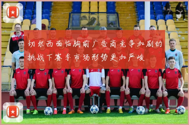 切尔西面临胸前广告商竞争加剧的挑战下赛季市场形势更加严峻