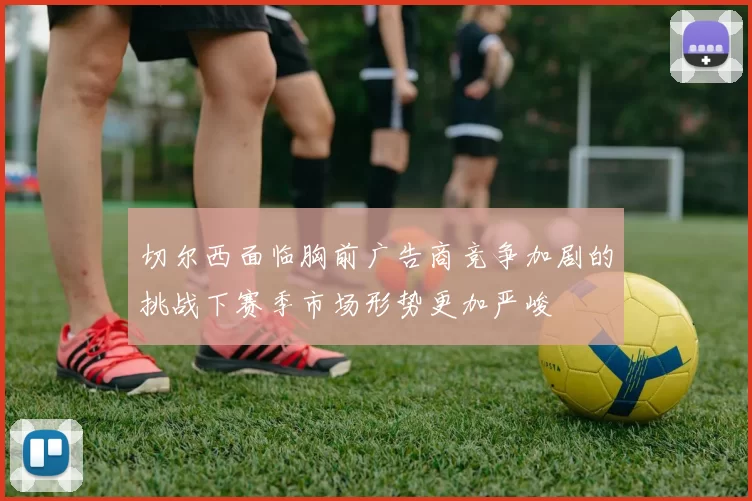 切尔西面临胸前广告商竞争加剧的挑战下赛季市场形势更加严峻