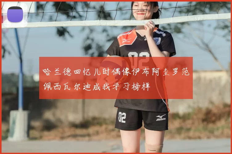 哈兰德回忆儿时偶像伊布阿圭罗范佩西瓦尔迪成我学习榜样